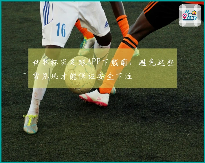 世界杯买足球APP下载前，避免这些常见坑才能保证安全下注