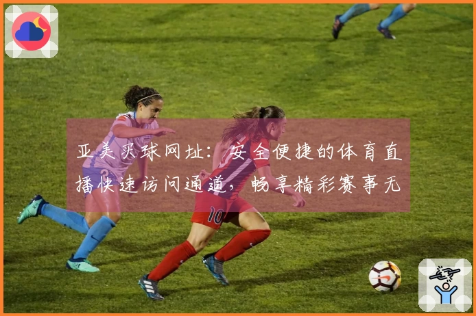 亚美买球网址：安全便捷的体育直播快速访问通道，畅享精彩赛事无阻碍