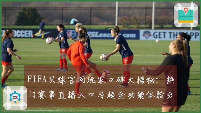 FIFA买球官网玩家口碑大揭秘：热门赛事直播入口与超全功能体验分享